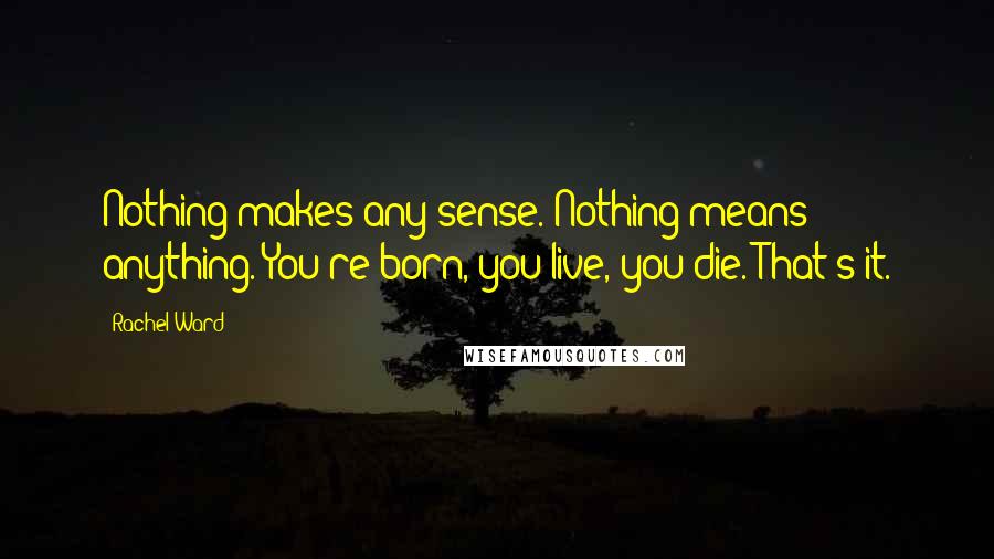 Rachel Ward Quotes: Nothing makes any sense. Nothing means anything. You're born, you live, you die. That's it.