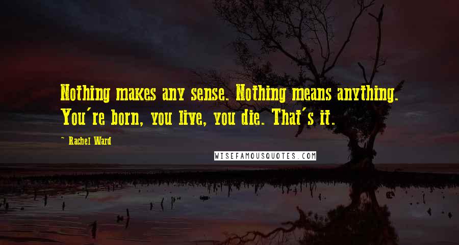Rachel Ward Quotes: Nothing makes any sense. Nothing means anything. You're born, you live, you die. That's it.