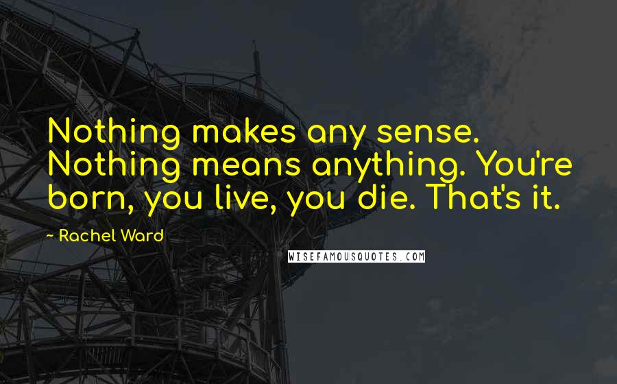 Rachel Ward Quotes: Nothing makes any sense. Nothing means anything. You're born, you live, you die. That's it.