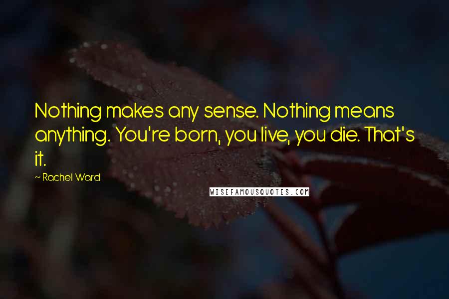 Rachel Ward Quotes: Nothing makes any sense. Nothing means anything. You're born, you live, you die. That's it.