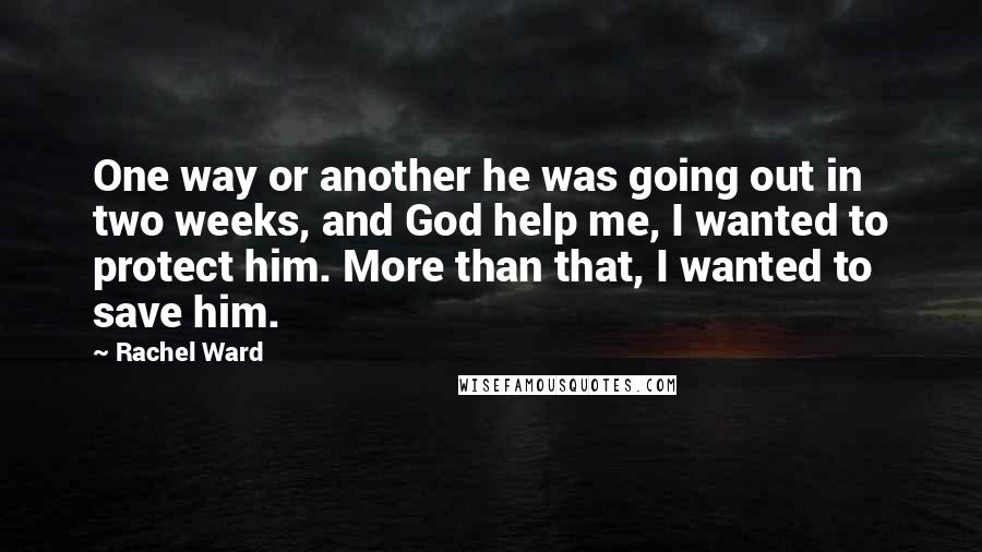 Rachel Ward Quotes: One way or another he was going out in two weeks, and God help me, I wanted to protect him. More than that, I wanted to save him.