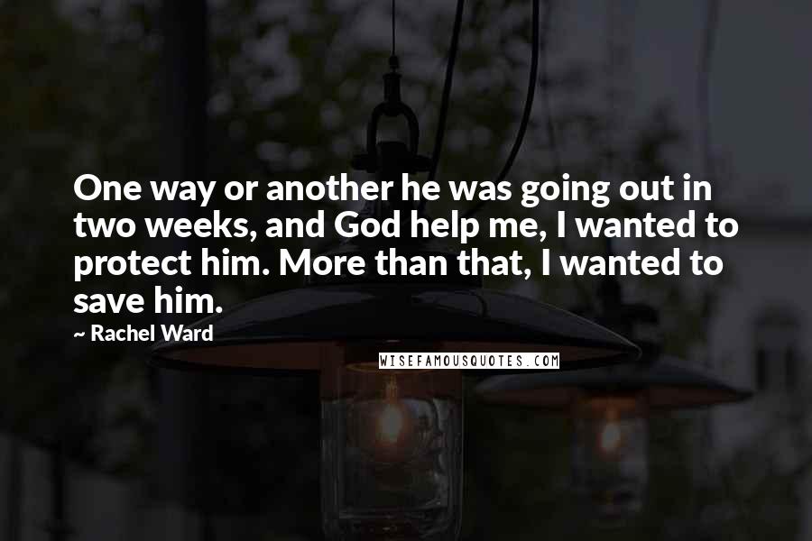 Rachel Ward Quotes: One way or another he was going out in two weeks, and God help me, I wanted to protect him. More than that, I wanted to save him.