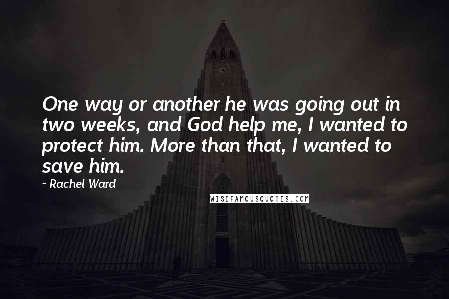 Rachel Ward Quotes: One way or another he was going out in two weeks, and God help me, I wanted to protect him. More than that, I wanted to save him.