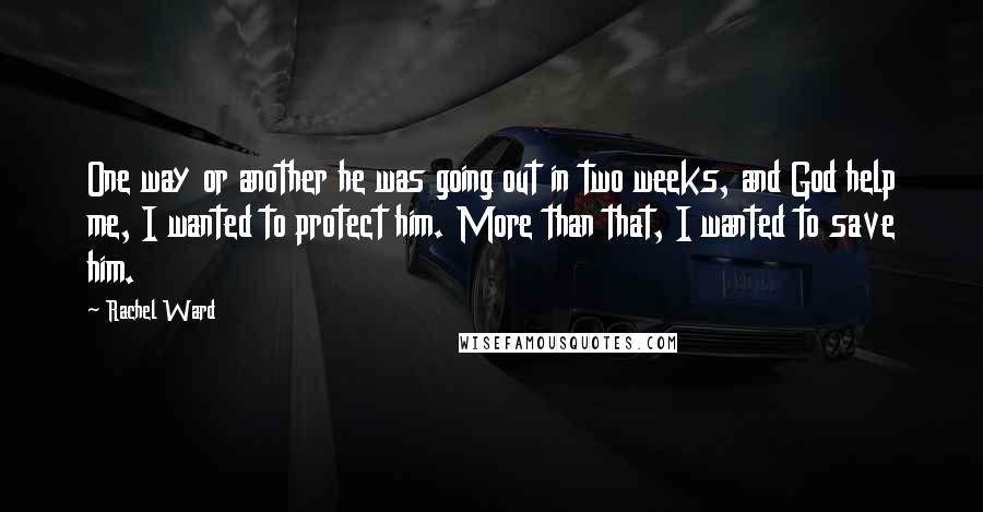 Rachel Ward Quotes: One way or another he was going out in two weeks, and God help me, I wanted to protect him. More than that, I wanted to save him.