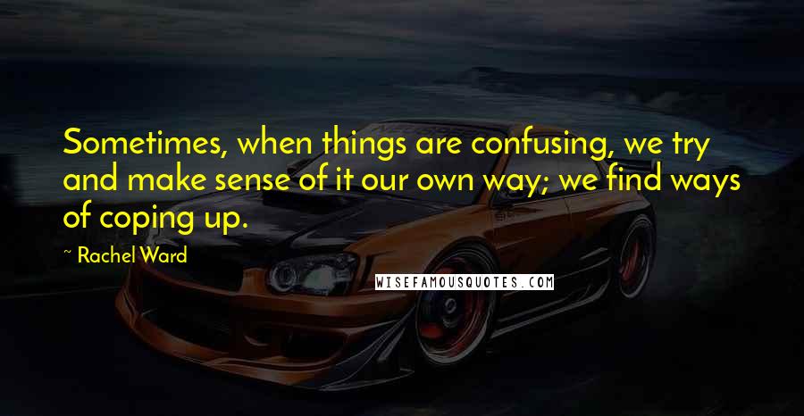 Rachel Ward Quotes: Sometimes, when things are confusing, we try and make sense of it our own way; we find ways of coping up.