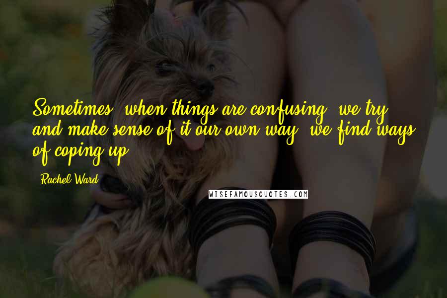 Rachel Ward Quotes: Sometimes, when things are confusing, we try and make sense of it our own way; we find ways of coping up.