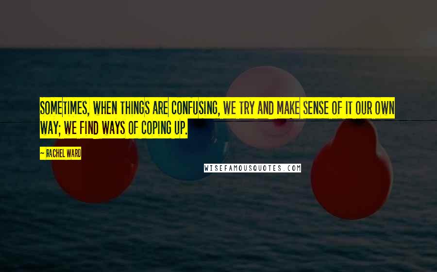 Rachel Ward Quotes: Sometimes, when things are confusing, we try and make sense of it our own way; we find ways of coping up.