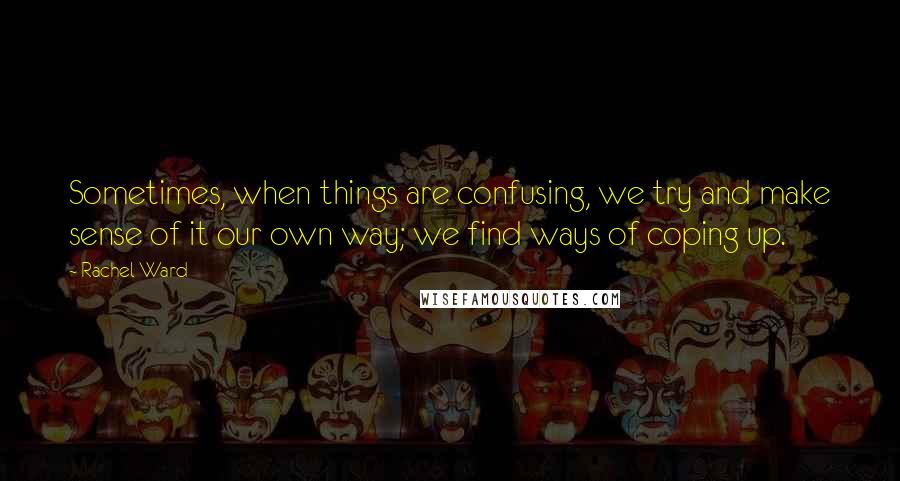 Rachel Ward Quotes: Sometimes, when things are confusing, we try and make sense of it our own way; we find ways of coping up.