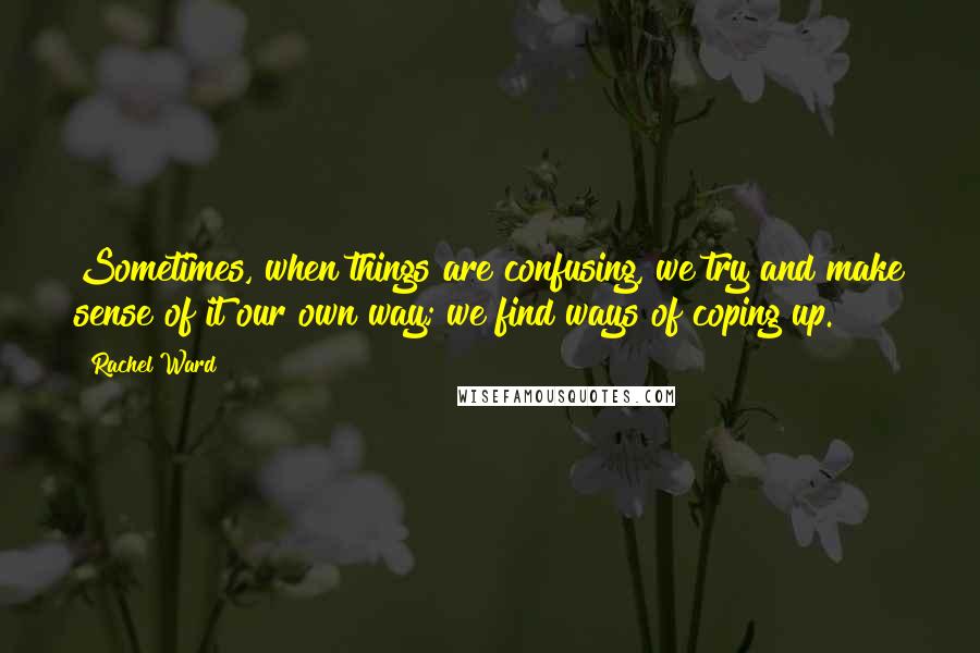 Rachel Ward Quotes: Sometimes, when things are confusing, we try and make sense of it our own way; we find ways of coping up.