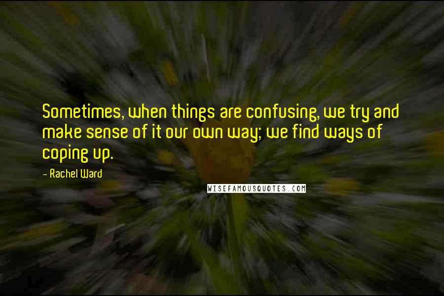 Rachel Ward Quotes: Sometimes, when things are confusing, we try and make sense of it our own way; we find ways of coping up.