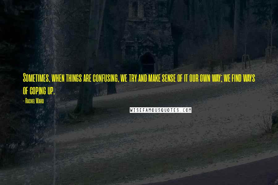 Rachel Ward Quotes: Sometimes, when things are confusing, we try and make sense of it our own way; we find ways of coping up.