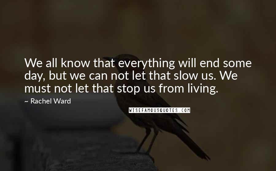 Rachel Ward Quotes: We all know that everything will end some day, but we can not let that slow us. We must not let that stop us from living.
