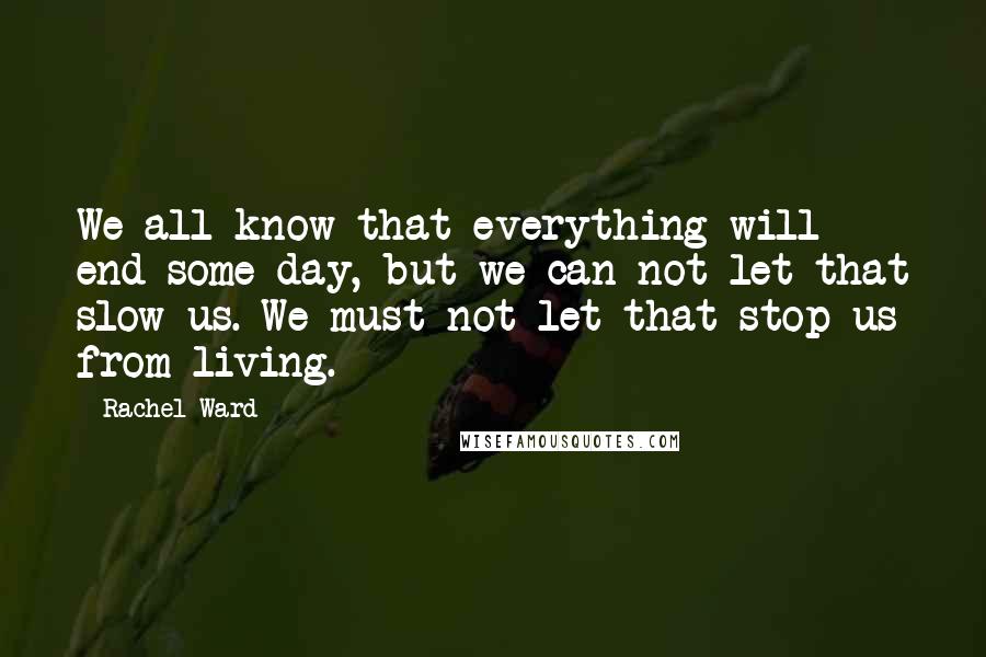 Rachel Ward Quotes: We all know that everything will end some day, but we can not let that slow us. We must not let that stop us from living.