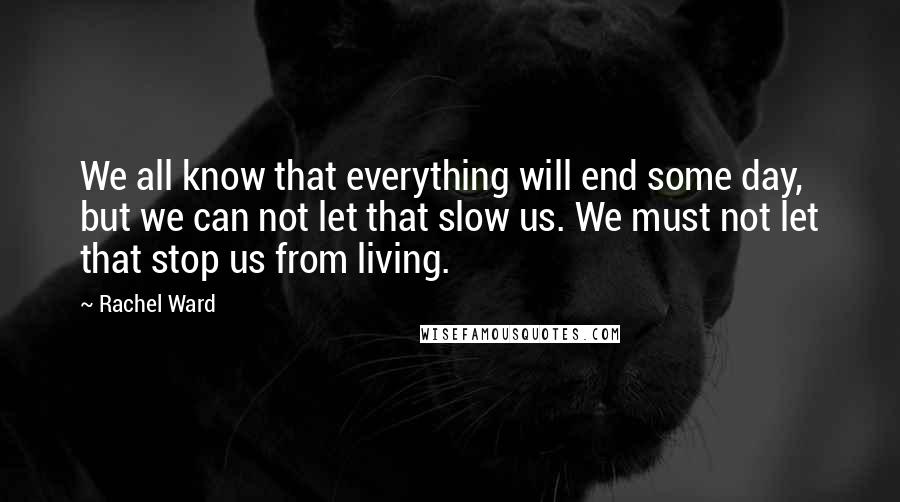 Rachel Ward Quotes: We all know that everything will end some day, but we can not let that slow us. We must not let that stop us from living.