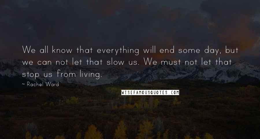 Rachel Ward Quotes: We all know that everything will end some day, but we can not let that slow us. We must not let that stop us from living.