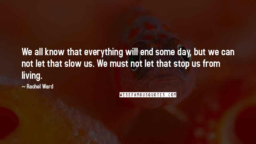 Rachel Ward Quotes: We all know that everything will end some day, but we can not let that slow us. We must not let that stop us from living.