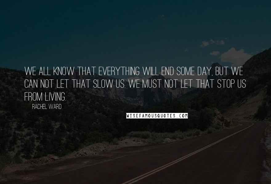 Rachel Ward Quotes: We all know that everything will end some day, but we can not let that slow us. We must not let that stop us from living.