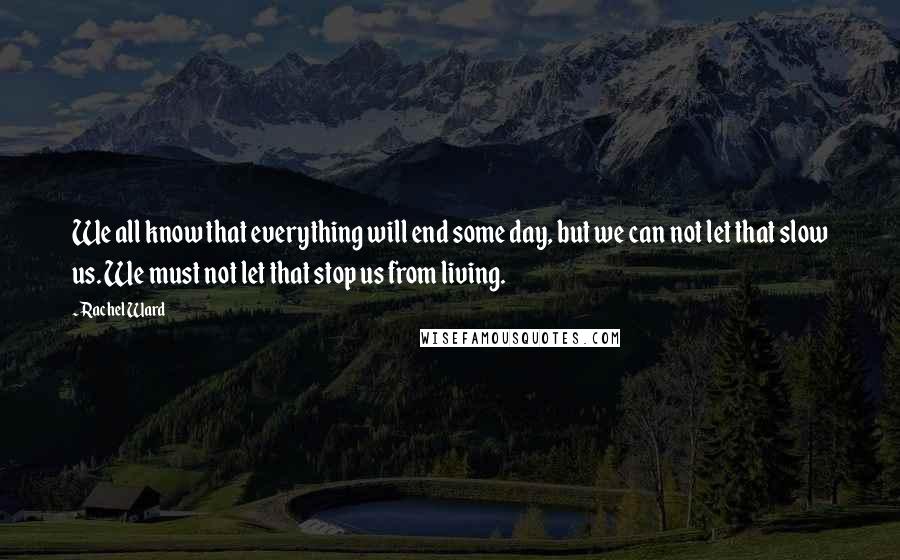 Rachel Ward Quotes: We all know that everything will end some day, but we can not let that slow us. We must not let that stop us from living.