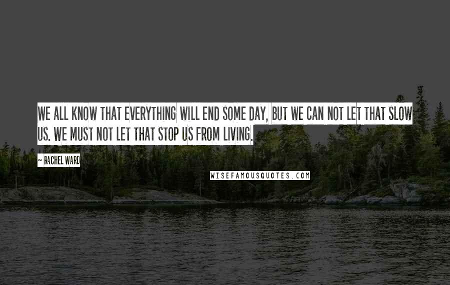 Rachel Ward Quotes: We all know that everything will end some day, but we can not let that slow us. We must not let that stop us from living.