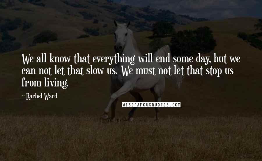 Rachel Ward Quotes: We all know that everything will end some day, but we can not let that slow us. We must not let that stop us from living.