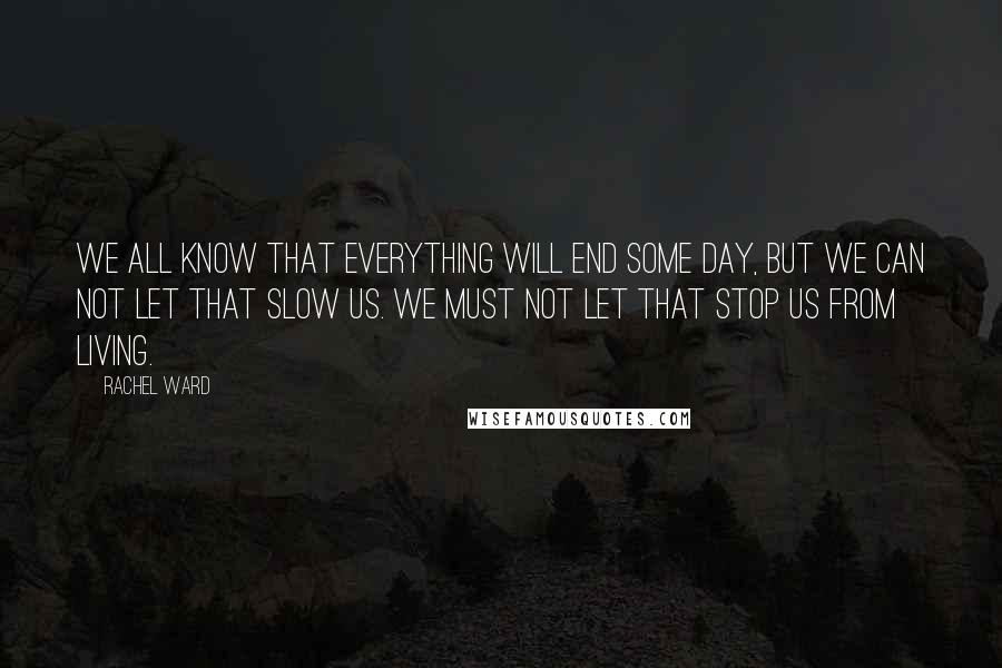 Rachel Ward Quotes: We all know that everything will end some day, but we can not let that slow us. We must not let that stop us from living.