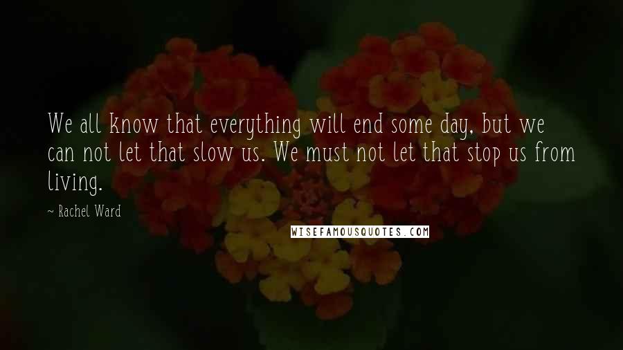 Rachel Ward Quotes: We all know that everything will end some day, but we can not let that slow us. We must not let that stop us from living.
