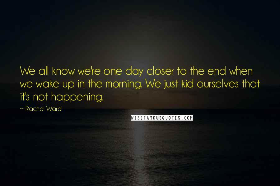 Rachel Ward Quotes: We all know we're one day closer to the end when we wake up in the morning. We just kid ourselves that it's not happening.