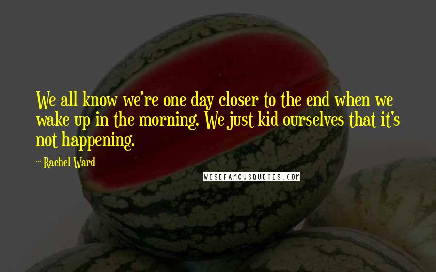 Rachel Ward Quotes: We all know we're one day closer to the end when we wake up in the morning. We just kid ourselves that it's not happening.