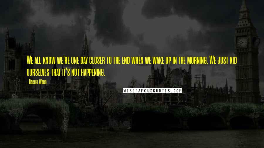 Rachel Ward Quotes: We all know we're one day closer to the end when we wake up in the morning. We just kid ourselves that it's not happening.