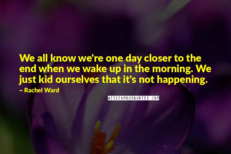 Rachel Ward Quotes: We all know we're one day closer to the end when we wake up in the morning. We just kid ourselves that it's not happening.