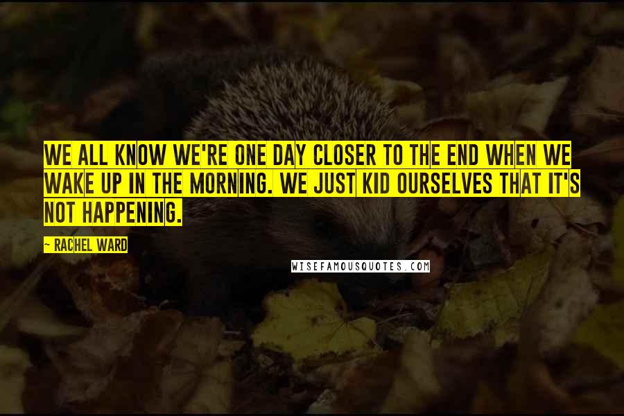 Rachel Ward Quotes: We all know we're one day closer to the end when we wake up in the morning. We just kid ourselves that it's not happening.