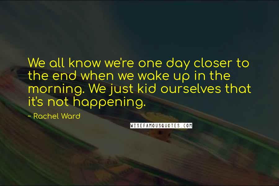 Rachel Ward Quotes: We all know we're one day closer to the end when we wake up in the morning. We just kid ourselves that it's not happening.