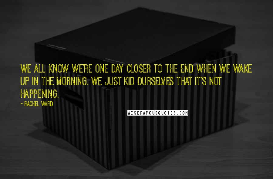 Rachel Ward Quotes: We all know we're one day closer to the end when we wake up in the morning. We just kid ourselves that it's not happening.