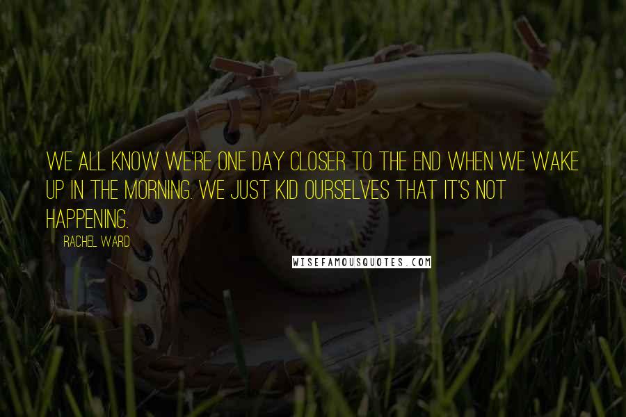 Rachel Ward Quotes: We all know we're one day closer to the end when we wake up in the morning. We just kid ourselves that it's not happening.