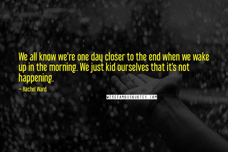 Rachel Ward Quotes: We all know we're one day closer to the end when we wake up in the morning. We just kid ourselves that it's not happening.