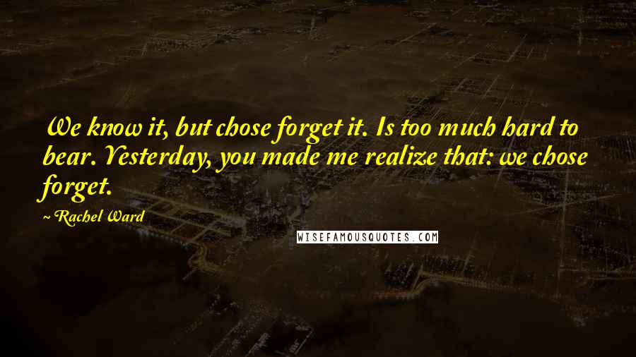 Rachel Ward Quotes: We know it, but chose forget it. Is too much hard to bear. Yesterday, you made me realize that: we chose forget.