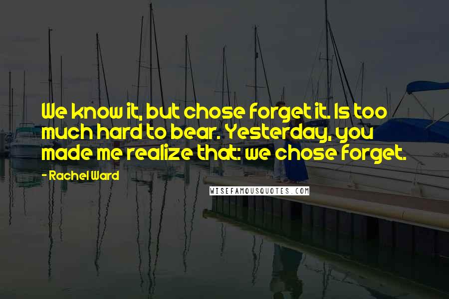 Rachel Ward Quotes: We know it, but chose forget it. Is too much hard to bear. Yesterday, you made me realize that: we chose forget.