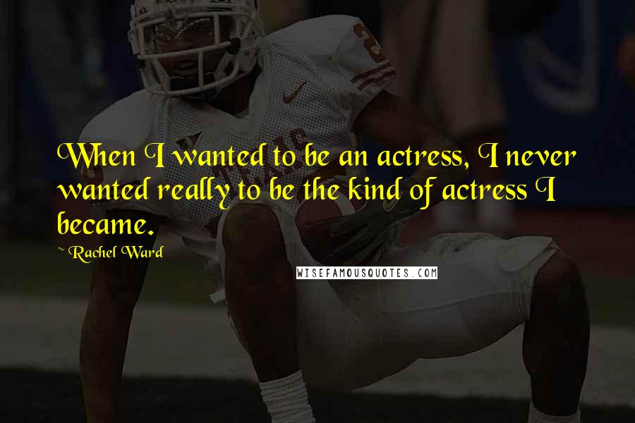 Rachel Ward Quotes: When I wanted to be an actress, I never wanted really to be the kind of actress I became.
