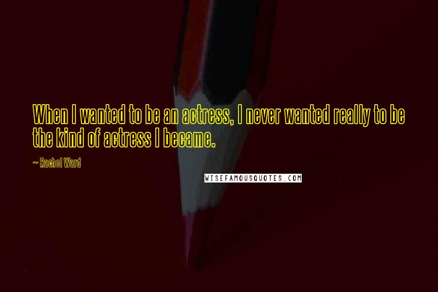 Rachel Ward Quotes: When I wanted to be an actress, I never wanted really to be the kind of actress I became.
