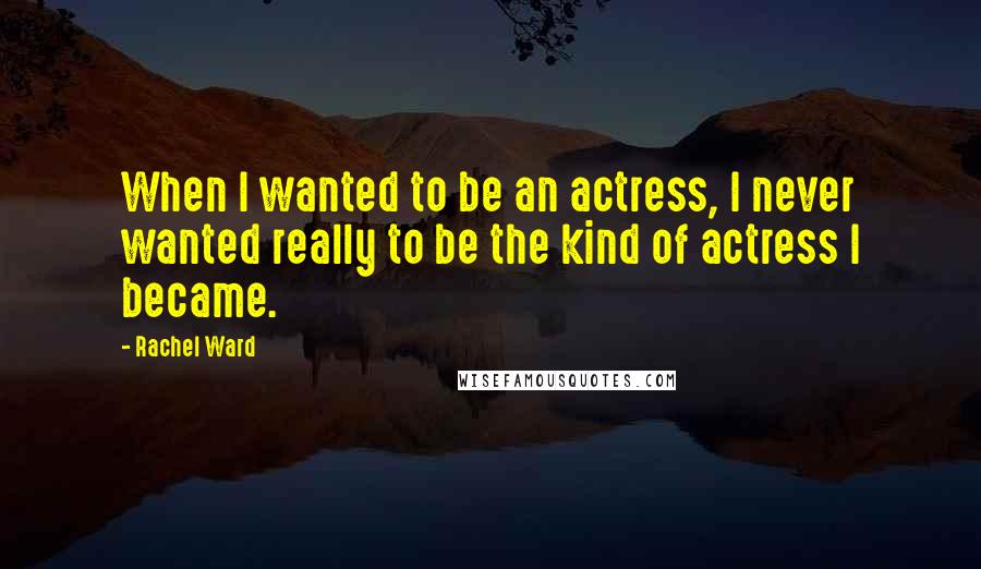 Rachel Ward Quotes: When I wanted to be an actress, I never wanted really to be the kind of actress I became.