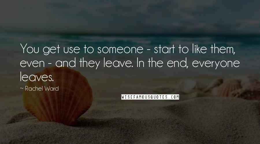 Rachel Ward Quotes: You get use to someone - start to like them, even - and they leave. In the end, everyone leaves.