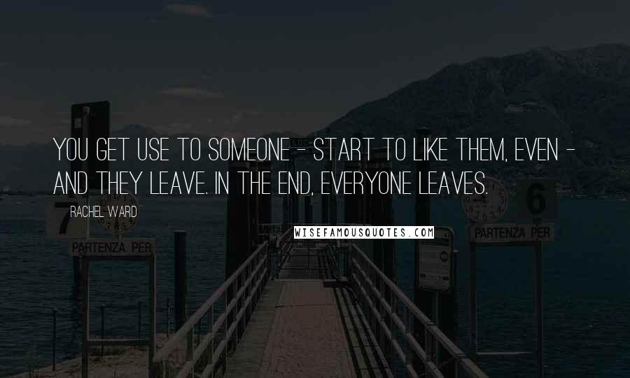 Rachel Ward Quotes: You get use to someone - start to like them, even - and they leave. In the end, everyone leaves.