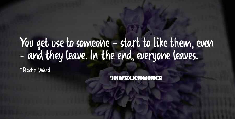 Rachel Ward Quotes: You get use to someone - start to like them, even - and they leave. In the end, everyone leaves.