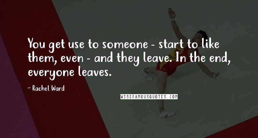 Rachel Ward Quotes: You get use to someone - start to like them, even - and they leave. In the end, everyone leaves.