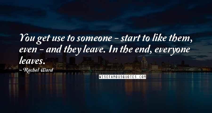 Rachel Ward Quotes: You get use to someone - start to like them, even - and they leave. In the end, everyone leaves.