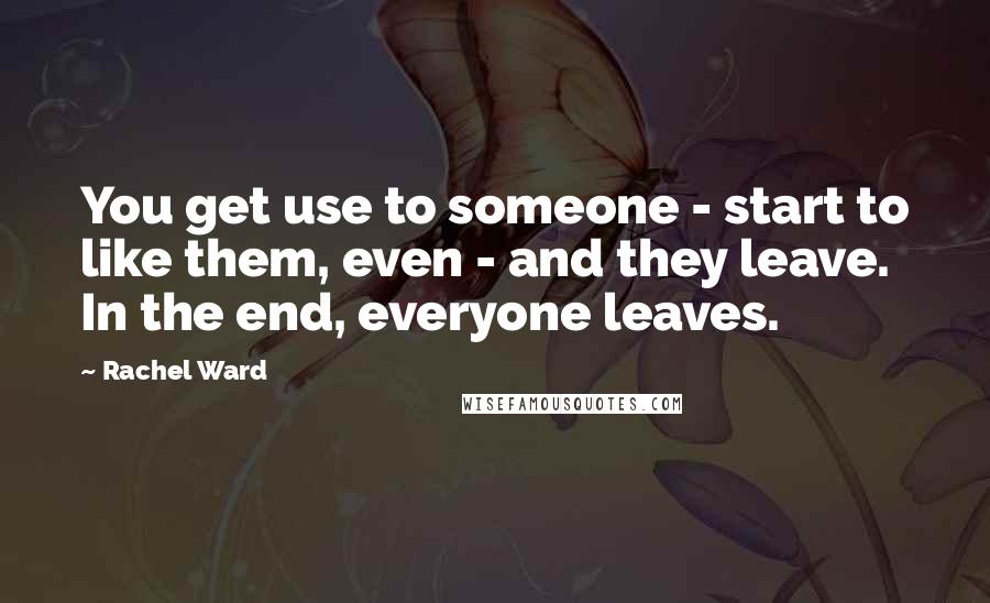 Rachel Ward Quotes: You get use to someone - start to like them, even - and they leave. In the end, everyone leaves.