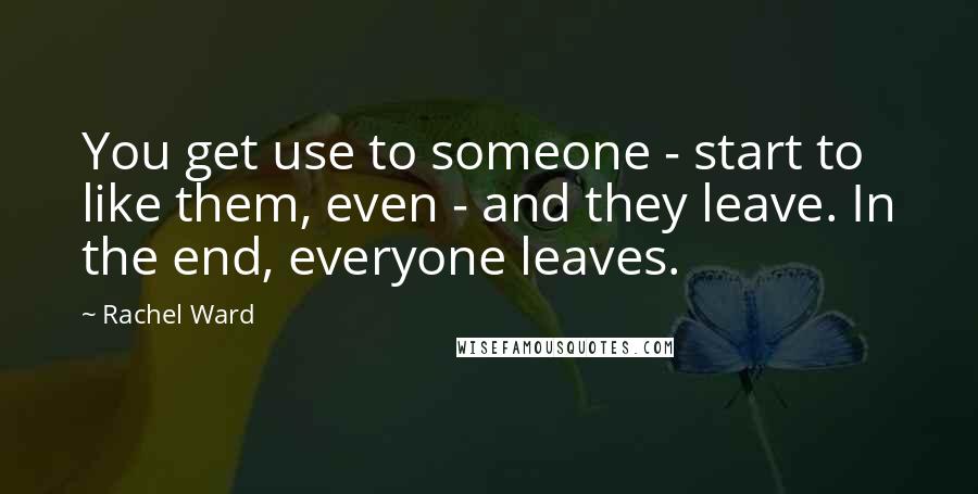 Rachel Ward Quotes: You get use to someone - start to like them, even - and they leave. In the end, everyone leaves.