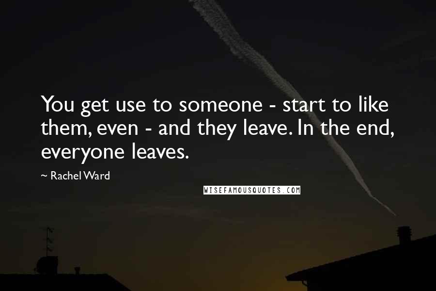 Rachel Ward Quotes: You get use to someone - start to like them, even - and they leave. In the end, everyone leaves.