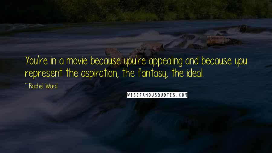 Rachel Ward Quotes: You're in a movie because you're appealing and because you represent the aspiration, the fantasy, the ideal.