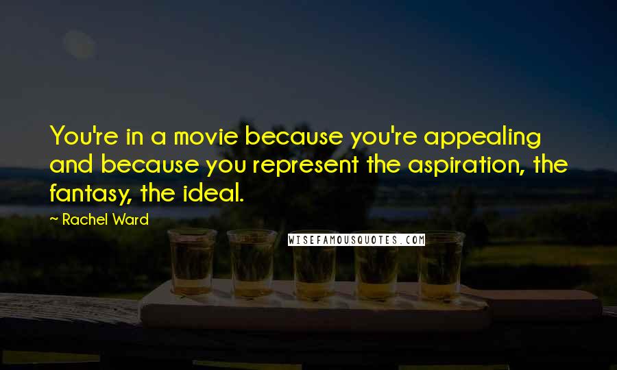 Rachel Ward Quotes: You're in a movie because you're appealing and because you represent the aspiration, the fantasy, the ideal.